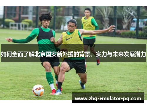 如何全面了解北京国安新外援的背景、实力与未来发展潜力