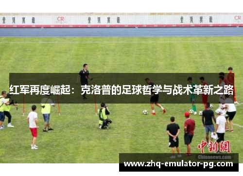 红军再度崛起:克洛普的足球哲学与战术革新之路 红军再度崛起:克洛普的足球哲学与战术革新之路
