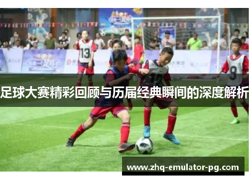 足球大赛精彩回顾与历届经典瞬间的深度解析