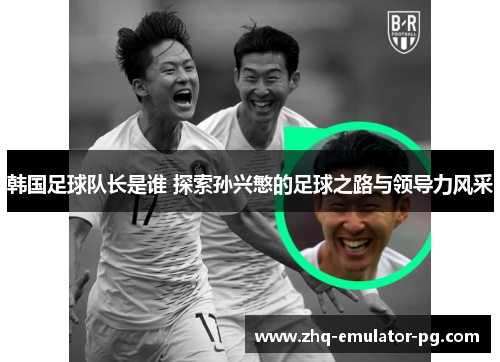 韩国足球队长是谁 探索孙兴慜的足球之路与领导力风采 韩国足球队长是谁 探索孙兴慜的足球之路与领导力风采