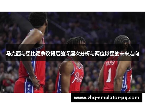 马克西与恩比德争议背后的深层次分析与两位球星的未来走向 马克西与恩比德争议背后的深层次分析与两位球星的未来走向