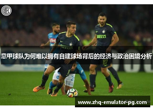 意甲球队为何难以拥有自建球场背后的经济与政治困境分析 意甲球队为何难以拥有自建球场背后的经济与政治困境分析