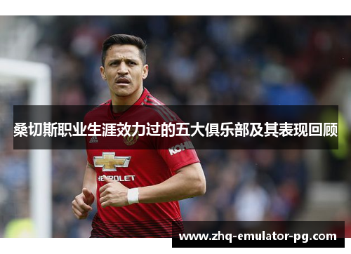 桑切斯职业生涯效力过的五大俱乐部及其表现回顾 桑切斯职业生涯效力过的五大俱乐部及其表现回顾
