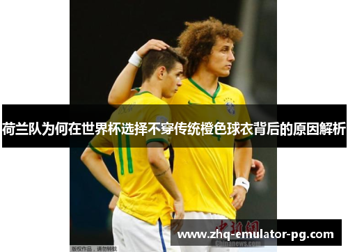 荷兰队为何在世界杯选择不穿传统橙色球衣背后的原因解析 荷兰队为何在世界杯选择不穿传统橙色球衣背后的原因解析
