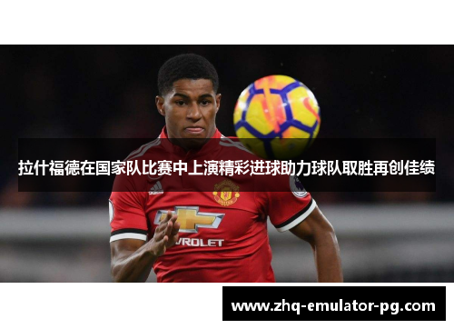 拉什福德在国家队比赛中上演精彩进球助力球队取胜再创佳绩 拉什福德在国家队比赛中上演精彩进球助力球队取胜再创佳绩