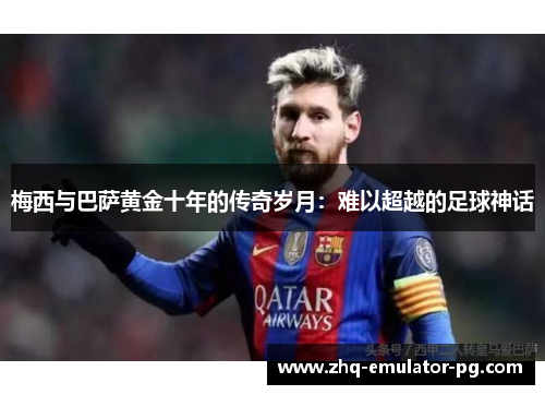 梅西与巴萨黄金十年的传奇岁月：难以超越的足球神话