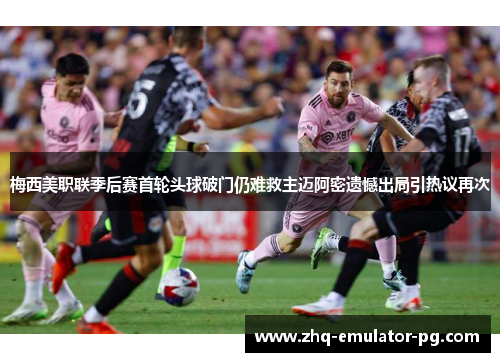 梅西美职联季后赛首轮头球破门仍难救主迈阿密遗憾出局引热议再次